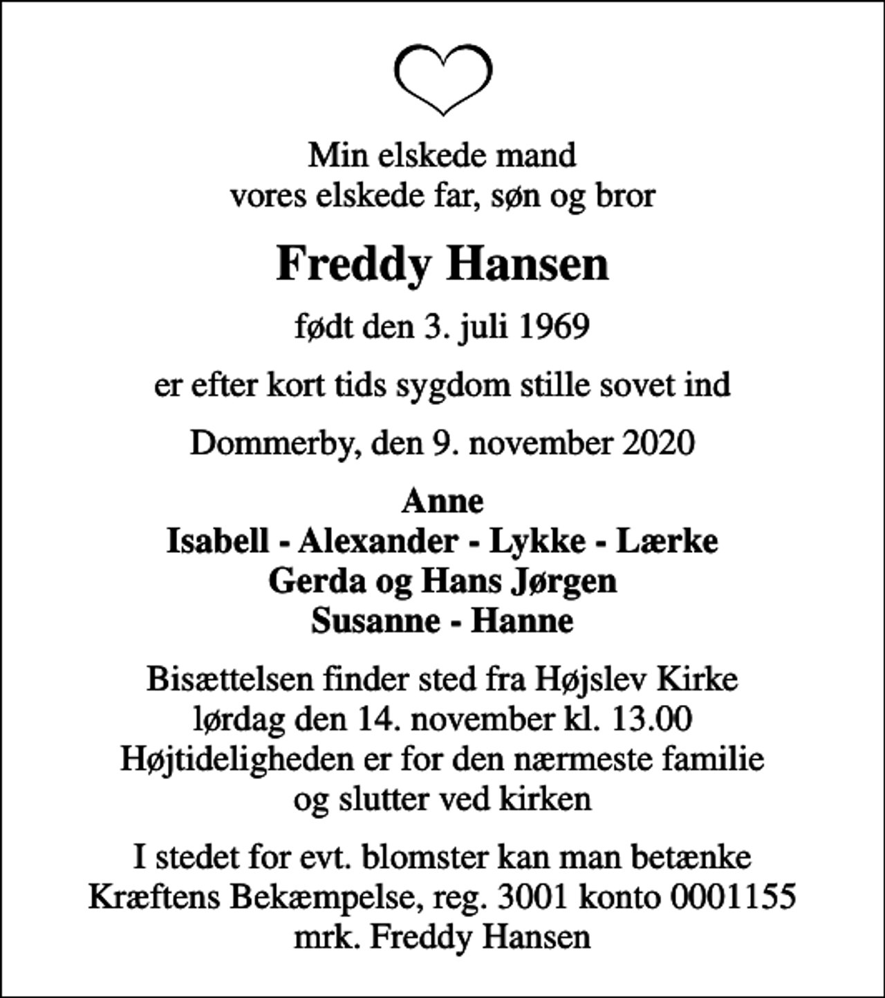<p>Min elskede mand vores elskede far, søn og bror<br />Freddy Hansen<br />født den 3. juli 1969<br />er efter kort tids sygdom stille sovet ind<br />Dommerby, den 9. november 2020<br />Anne Isabell - Alexander - Lykke - Lærke Gerda og Hans Jørgen Susanne - Hanne<br />Bisættelsen finder sted fra Højslev Kirke lørdag den 14. november kl. 13.00 Højtideligheden er for den nærmeste familie og slutter ved kirken<br />I stedet for evt. blomster kan man betænke<br />Kræftens Bekæmpelse reg.3001konto0001155mrk. Freddy<br />Hansen</p>