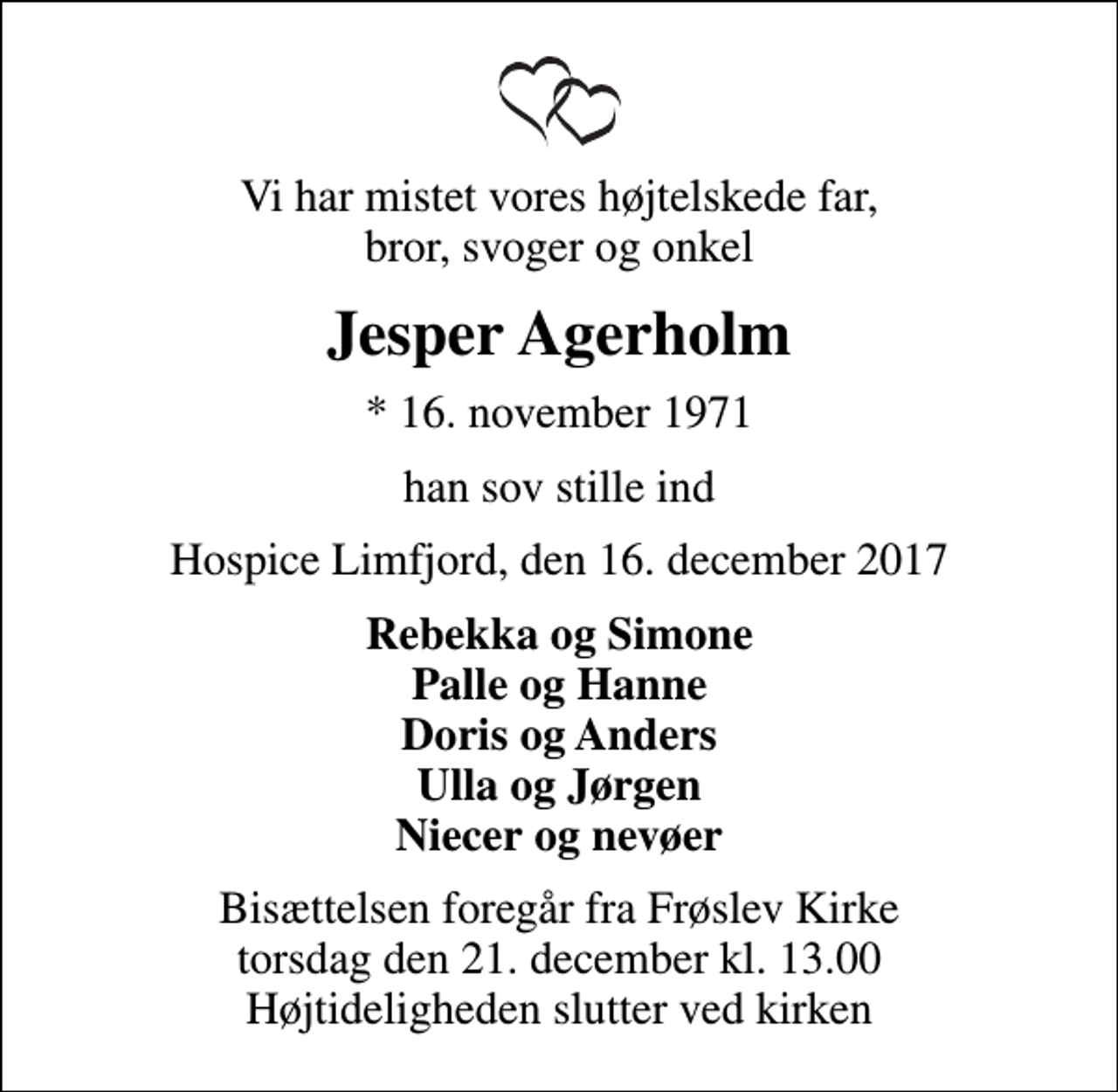 <p>Vi har mistet vores højtelskede far, bror, svoger og onkel<br />Jesper Agerholm<br />* 16. november 1971<br />han sov stille ind<br />Hospice Limfjord, den 16. december 2017<br />Rebekka og Simone Palle og Hanne Doris og Anders Ulla og Jørgen Niecer og nevøer<br />Bisættelsen foregår fra Frøslev Kirke torsdag den 21. december kl. 13.00 Højtideligheden slutter ved kirken</p>