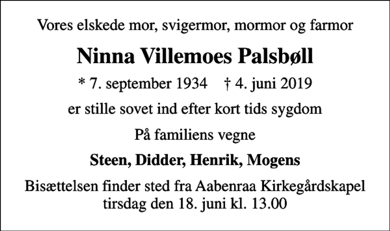 <p>Vores elskede mor, svigermor, mormor og farmor<br />Ninna Villemoes Palsbøll<br />* 7. september 1934 ✝ 4. juni 2019<br />er stille sovet ind efter kort tids sygdom<br />På familiens vegne<br />Steen, Didder, Henrik, Mogens<br />Bisættelsen finder sted fra Aabenraa Kirkegårdskapel tirsdag den 18. juni kl. 13.00</p>