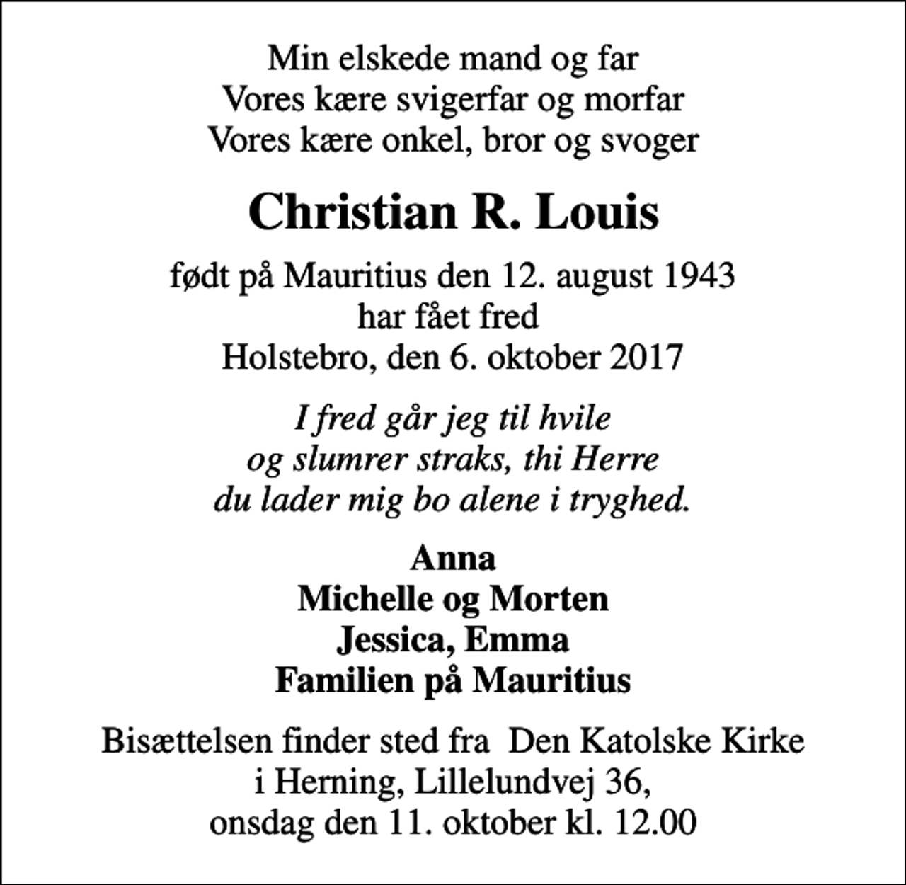 <p>Min elskede mand og far Vores kære svigerfar og morfar Vores kære onkel, bror og svoger<br />Christian R. Louis<br />født på Mauritius den 12. august 1943 har fået fred Holstebro, den 6. oktober 2017<br />I fred går jeg til hvile og slumrer straks, thi Herre du lader mig bo alene i tryghed.<br />Anna Michelle og Morten Jessica, Emma Familien på Mauritius<br />Bisættelsen finder sted fra Den Katolske Kirke i Herning, Lillelundvej 36, onsdag den 11. oktober kl. 12.00</p>