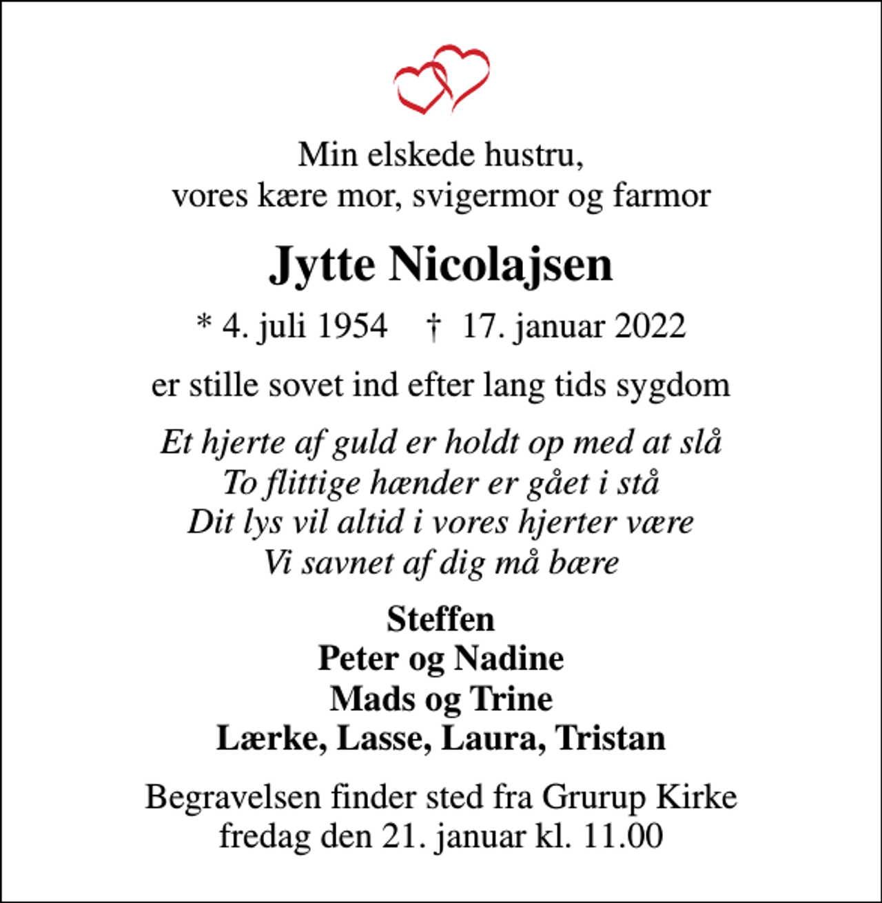 <p>Min elskede hustru, vores kære mor, svigermor og farmor<br />Jytte Nicolajsen<br />* 4. juli 1954 ✝ 17. januar 2022<br />er stille sovet ind efter lang tids sygdom<br />Et hjerte af guld er holdt op med at slå To flittige hænder er gået i stå Dit lys vil altid i vores hjerter være Vi savnet af dig må bære<br />Steffen Peter og Nadine Mads og Trine Lærke, Lasse, Laura, Tristan<br />Begravelsen finder sted fra Grurup Kirke fredag den 21. januar kl. 11.00</p>