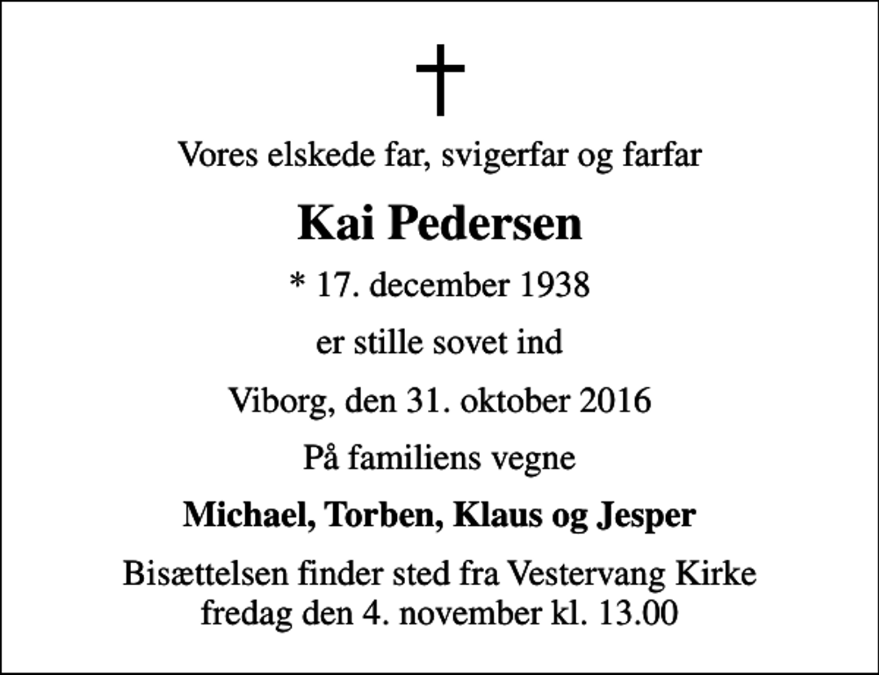 <p>Vores elskede far, svigerfar og farfar<br />Kai Pedersen<br />* 17. december 1938<br />er stille sovet ind<br />Viborg, den 31. oktober 2016<br />På familiens vegne<br />Michael, Torben, Klaus og Jesper<br />Bisættelsen finder sted fra Vestervang Kirke fredag den 4. november kl. 13.00</p>