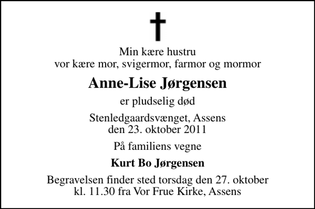 <p>Min kære hustru vor kære mor, svigermor, farmor og mormor<br />Anne-Lise Jørgensen<br />er pludselig død<br />Stenledgaardsvænget, Assens den 23. oktober 2011<br />På familiens vegne<br />Kurt Bo Jørgensen<br />Begravelsen finder sted torsdag den 27. oktober kl. 11.30 fra Vor Frue Kirke, Assens</p>