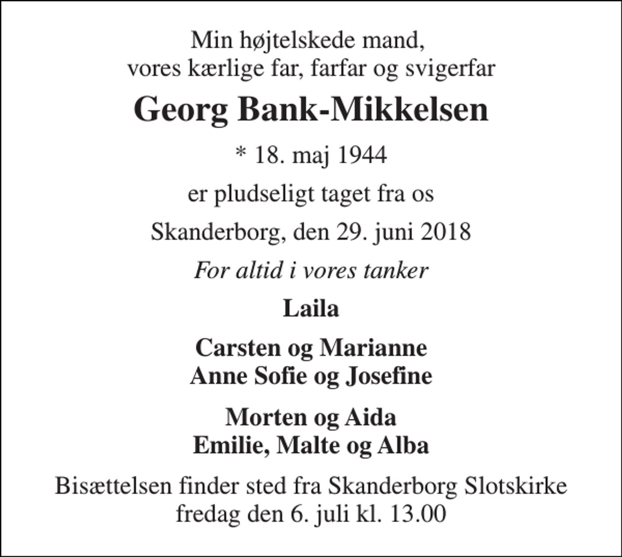 <p>Min højtelskede mand, vores kærlige far, farfar og svigerfar<br />Georg Bank-Mikkelsen<br />* 18. maj 1944<br />er pludseligt taget fra os<br />Skanderborg, den 29. juni 2018<br />For altid i vores tanker<br />Laila<br />Carsten og Marianne Anne Sofie og Josefine<br />Morten og Aida Emilie, Malte og Alba<br />Bisættelsen finder sted fra Skanderborg Slotskirke fredag den 6. juli kl. 13.00</p>