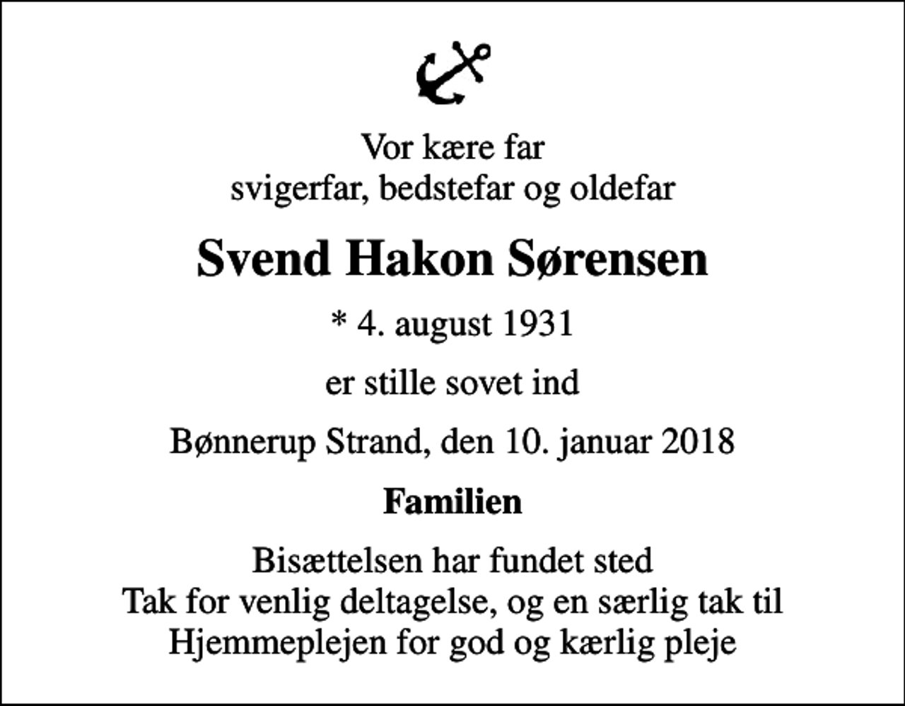 <p>Vor kære far svigerfar, bedstefar og oldefar<br />Svend Hakon Sørensen<br />* 4. august 1931<br />er stille sovet ind<br />Bønnerup Strand, den 10. januar 2018<br />Familien<br />Bisættelsen har fundet sted Tak for venlig deltagelse, og en særlig tak til Hjemmeplejen for god og kærlig pleje</p>