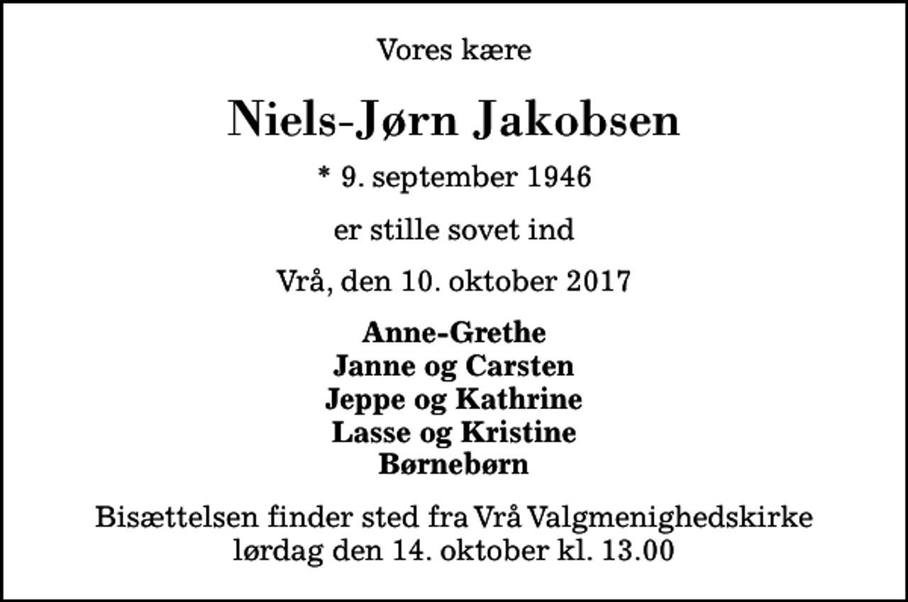 <p>Vores kære<br />Niels-Jørn Jakobsen<br />* 9. september 1946<br />er stille sovet ind<br />Vrå, den 10. oktober 2017<br />Anne-Grethe Janne og Carsten Jeppe og Kathrine Lasse og Kristine Børnebørn<br />Bisættelsen finder sted fra Vrå Valgmenighedskirke lørdag den 14. oktober kl. 13.00</p>