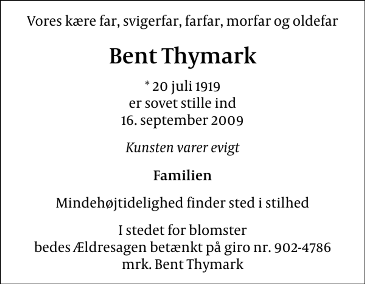 <p>Vores kære far, svigerfar, farfar, morfar og oldefar<br />Bent Thymark<br />* 20 juli 1919 er sovet stille ind 16. september 2009<br />Kunsten varer evigt<br />Familien<br />Mindehøjtidelighed finder sted i stilhed<br />I stedet for blomster bedes Ældresagen betænkt på giro nr. 902-4786 mrk. Bent Thymark</p>