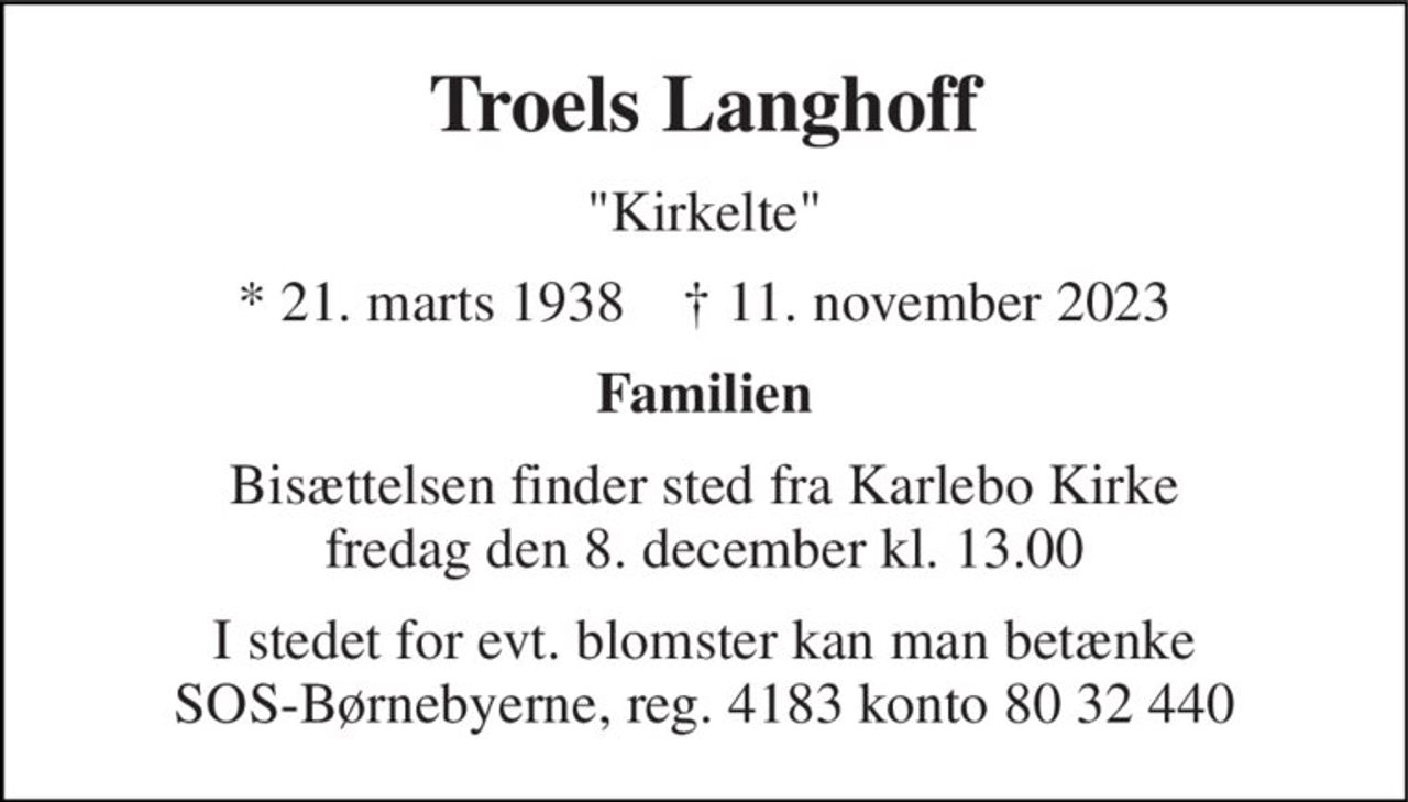 Troels Langhoff 
"Kirkelte" 
* 21. marts 1938    ✝ 11. november 2023 
Familien 
Bisættelsen finder sted fra Karlebo Kirke fredag den 8. december kl. 13.00 
I stedet for evt. blomster kan man betænke SOS-Børnebyerne, reg. 4183 konto 80 32 440