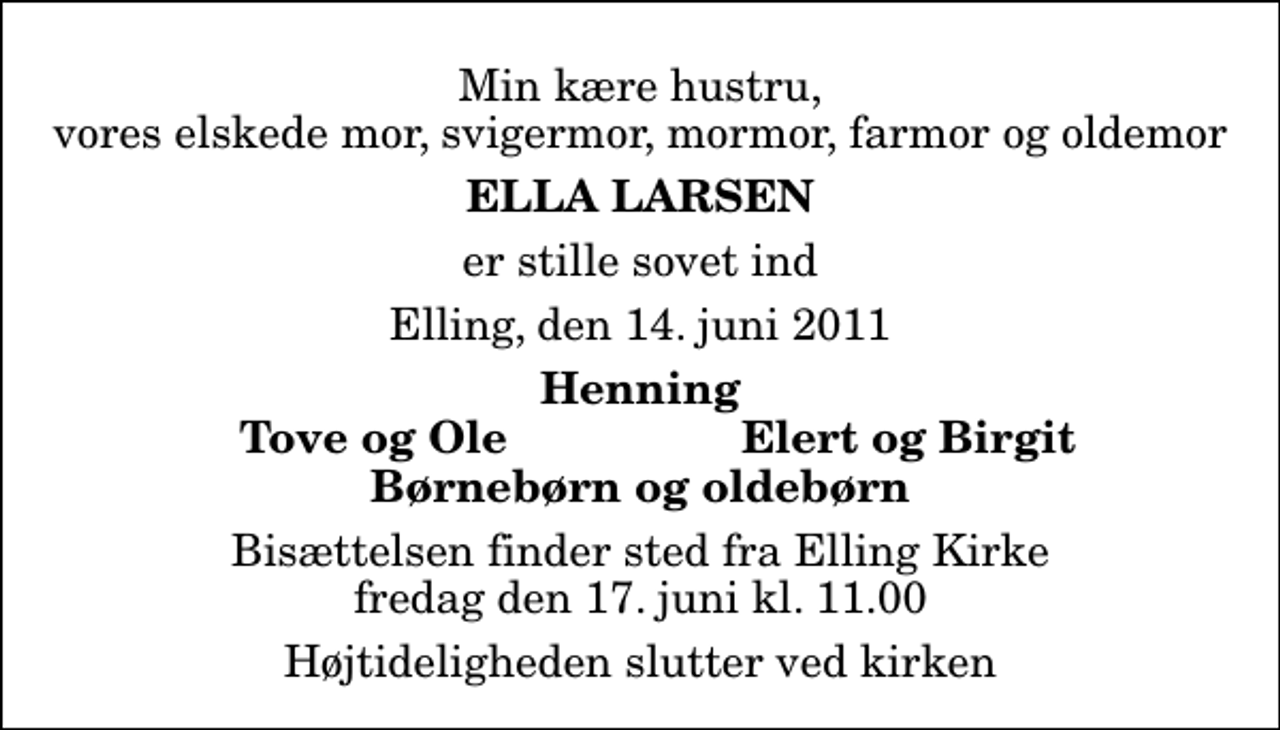 <p>Min kære hustru, vores elskede mor, svigermor, mormor, farmor og oldemor<br />Ella Larsen<br />er stille sovet ind<br />Elling, den 14. juni 2011<br />Henning<br />Tove og Ole<br />Elert og Birgit<br />Bisættelsen finder sted fra Elling Kirke fredag den 17. juni kl. 11.00 Højtideligheden slutter ved kirken</p>