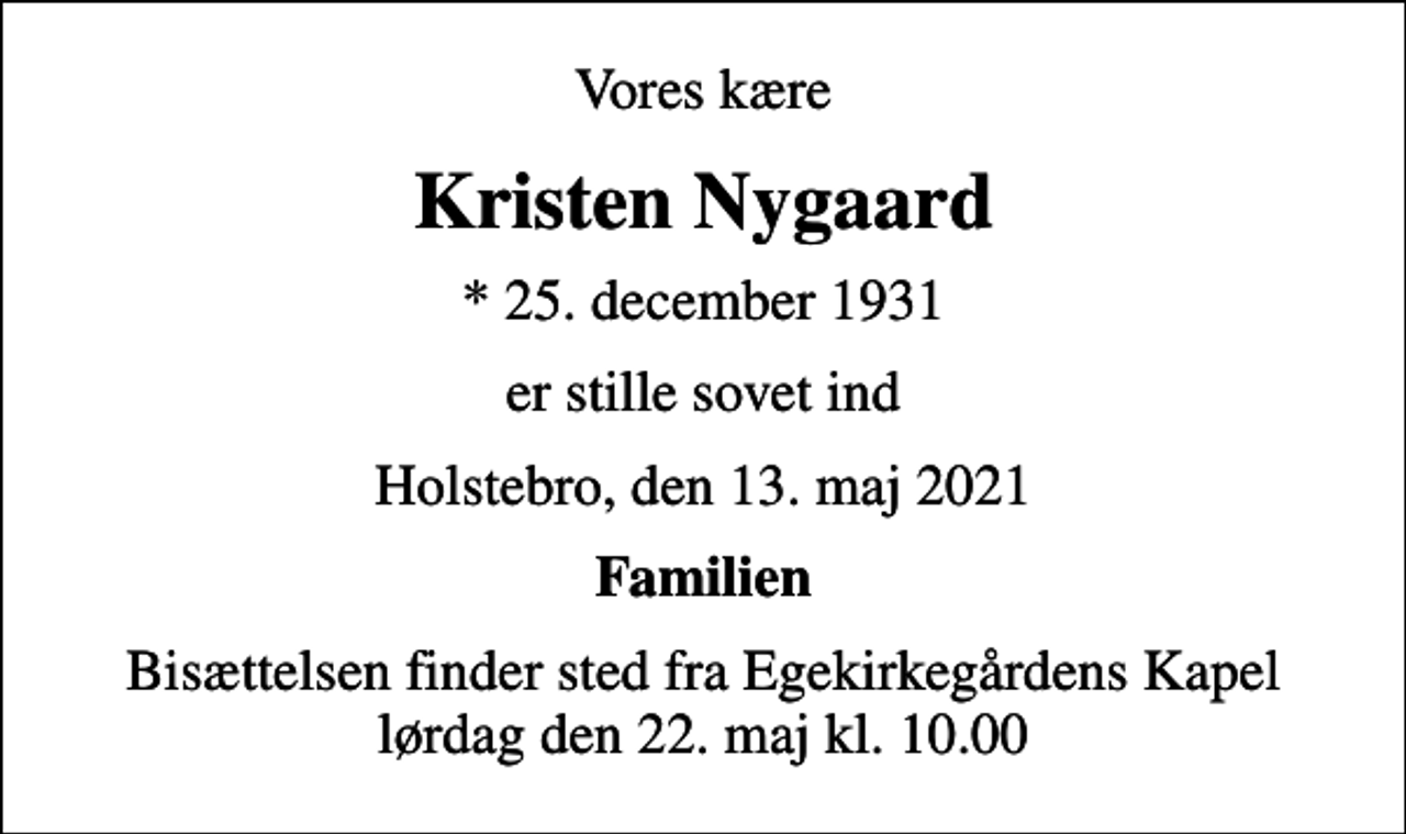 <p>Vores kære<br />Kristen Nygaard<br />* 25. december 1931<br />er stille sovet ind<br />Holstebro, den 13. maj 2021<br />Familien<br />Bisættelsen finder sted fra Egekirkegårdens Kapel lørdag den 22. maj kl. 10.00</p>