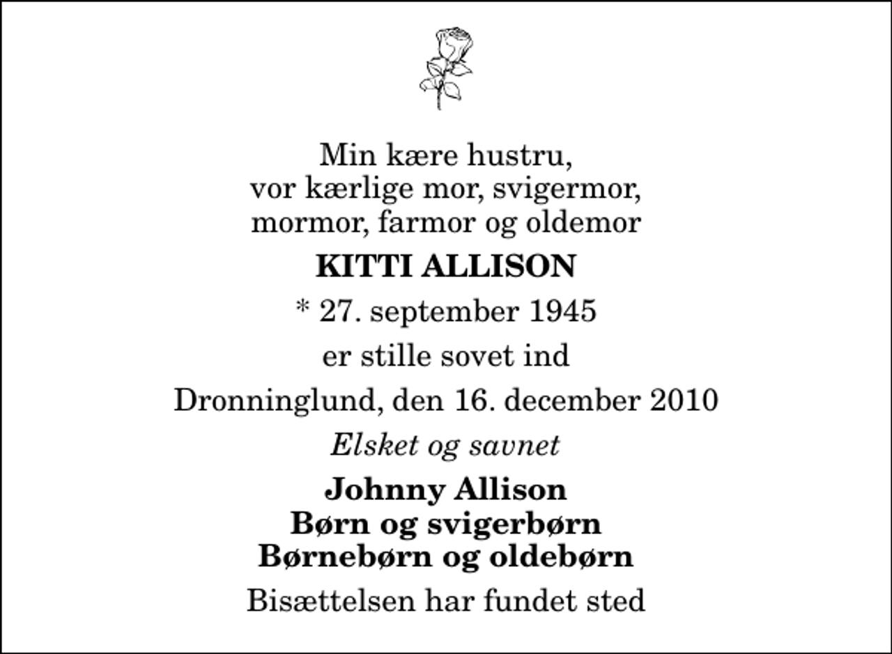<p>Min kære hustru, vor kærlige mor, svigermor, mormor, farmor og oldemor<br />Kitti Allison<br />* 27. september 1945<br />er stille sovet ind<br />Dronninglund, den 16. december 2010<br />Elsket og savnet<br />Johnny Allison Børn og svigerbørn Børnebørn og oldebørn<br />Bisættelsen har fundet sted</p>