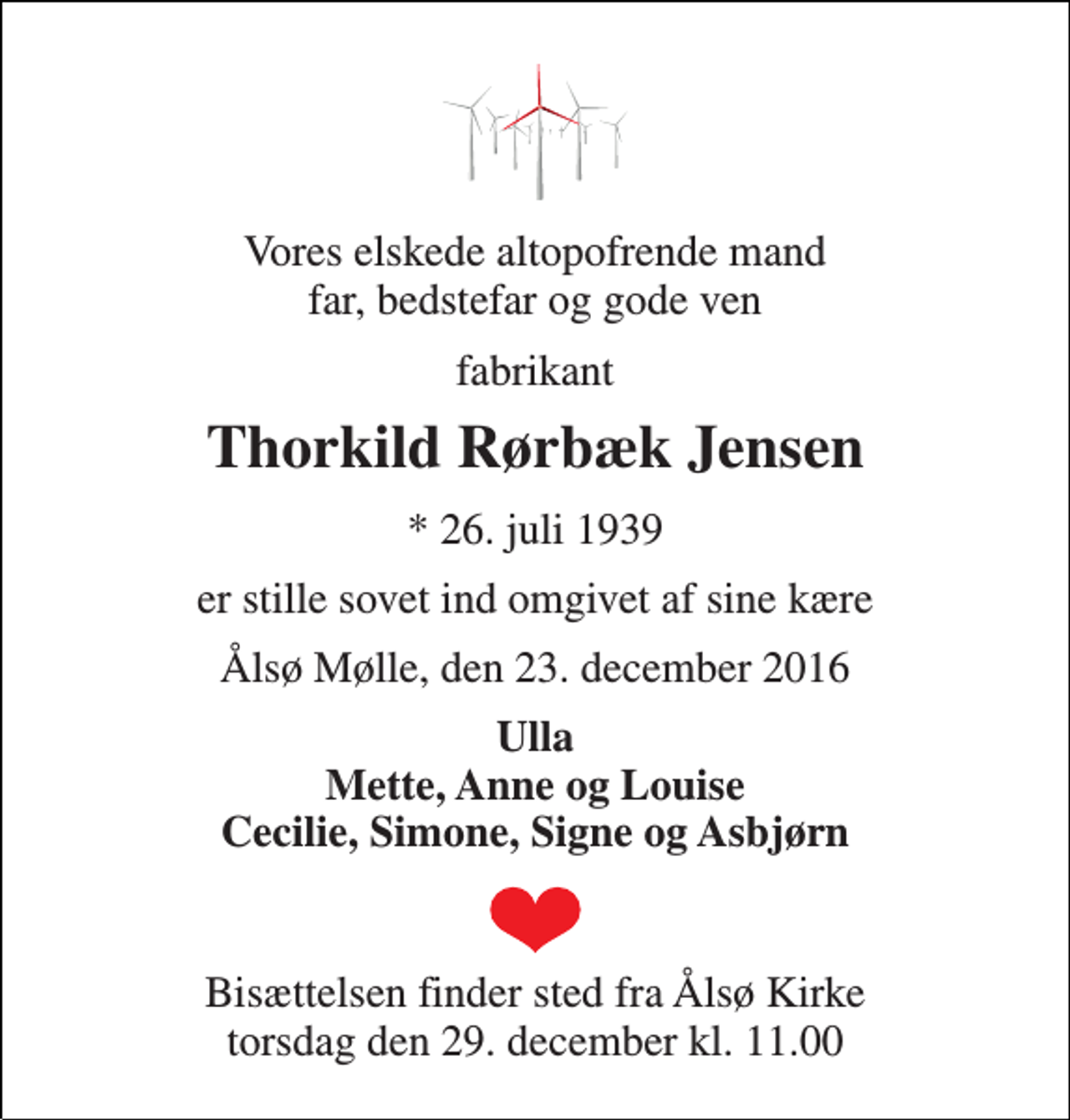 <p>Vores elskede altopofrende mand far, bedstefar og gode ven<br />fabrikant<br />Thorkild Rørbæk Jensen<br />* 26. juli 1939<br />er stille sovet ind omgivet af sine kære<br />Ålsø Mølle, den 23. december 2016<br />Ulla Mette, Anne og Louise Cecilie, Simone, Signe og Asbjørn<br />Bisættelsen finder sted fra Ålsø Kirke torsdag den 29. december kl. 11.00</p>