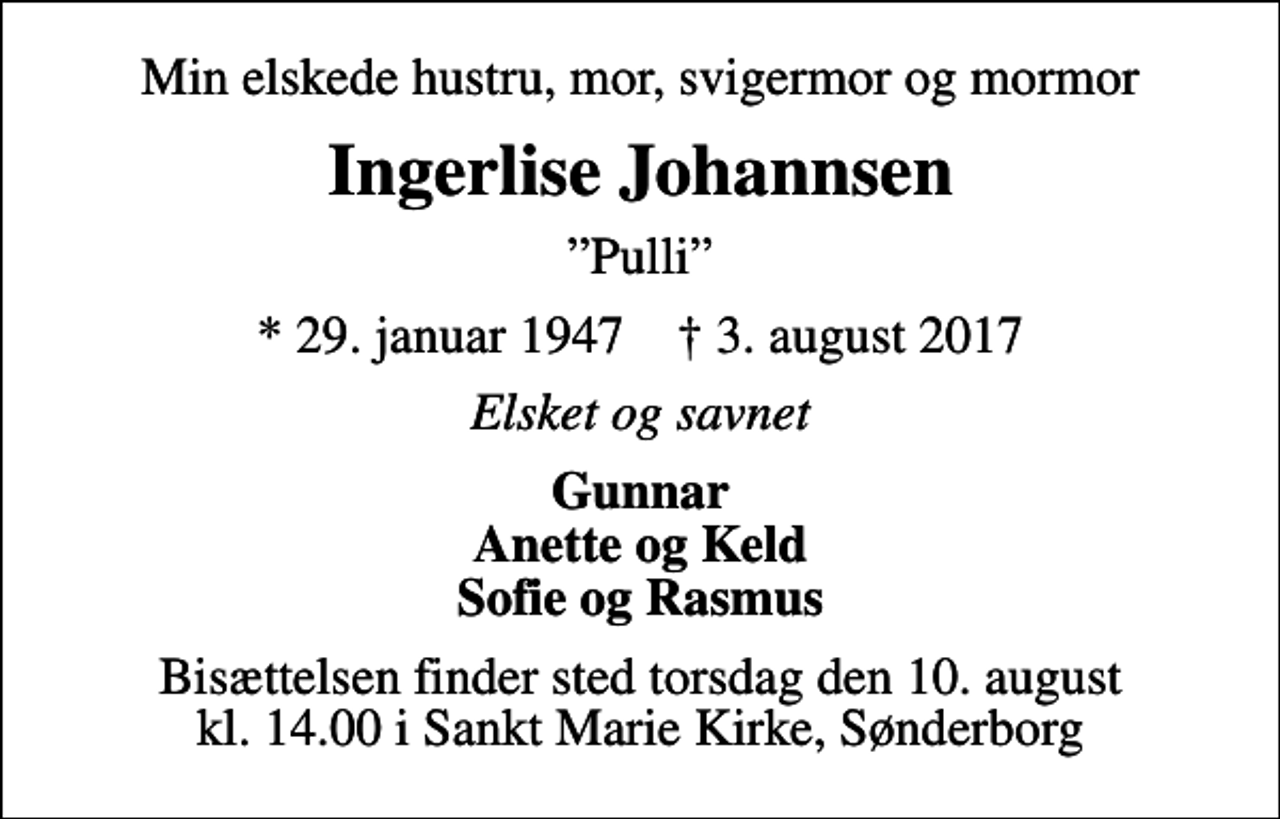 <p>Min elskede hustru, mor, svigermor og mormor<br />Ingerlise Johannsen<br />Pulli<br />* 29. januar 1947 ✝ 3. august 2017<br />Elsket og savnet<br />Gunnar Anette og Keld Sofie og Rasmus<br />Bisættelsen finder sted torsdag den 10. august kl. 14.00 i Sankt Marie Kirke, Sønderborg</p>