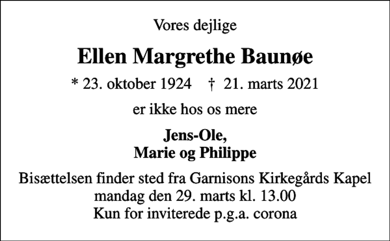 <p>Vores dejlige<br />Ellen Margrethe Baunøe<br />* 23. oktober 1924 ✝ 21. marts 2021<br />er ikke hos os mere<br />Jens-Ole, Marie og Philippe<br />Bisættelsen finder sted fra Garnisons Kirkegårds Kapel mandag den 29. marts kl. 13.00 Kun for inviterede p.g.a. corona</p>