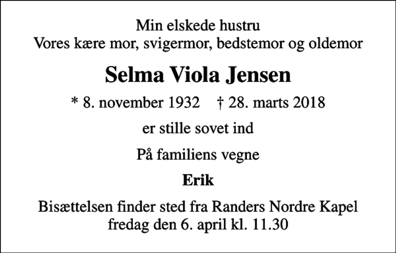 <p>Min elskede hustru Vores kære mor, svigermor, bedstemor og oldemor<br />Selma Viola Jensen<br />* 8. november 1932 ✝ 28. marts 2018<br />er stille sovet ind<br />På familiens vegne<br />Erik<br />Bisættelsen finder sted fra Randers Nordre Kapel fredag den 6. april kl. 11.30</p>