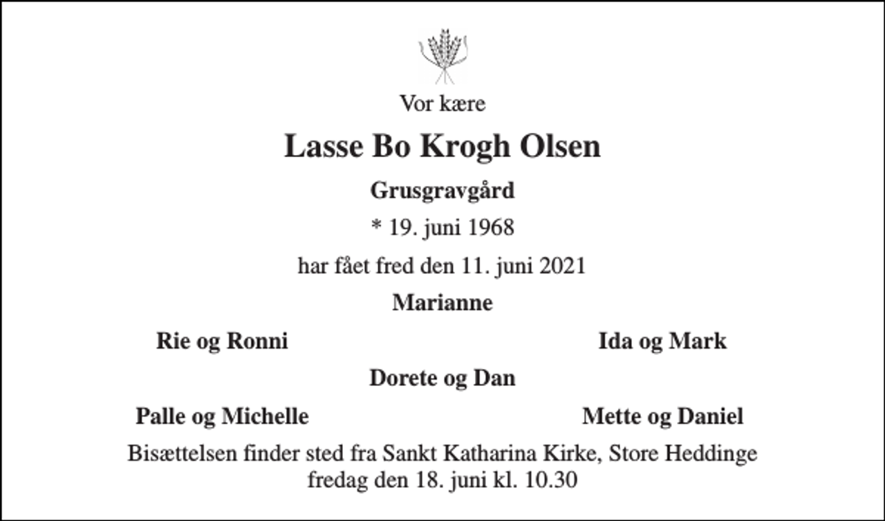 <p>Vor kære<br />Lasse Bo Krogh Olsen<br />Grusgravgård<br />*​ 19. juni 1968<br />har fået fred den 11. juni 2021<br />Marianne<br />Rie og Ronni<br />Ida og Mark<br />Dorete og Dan<br />Palle og Michelle<br />Mette og Daniel<br />Bisættelsen finder sted fra Sankt Katharina Kirke, Store Heddinge fredag den 18. juni kl. 10.30</p>