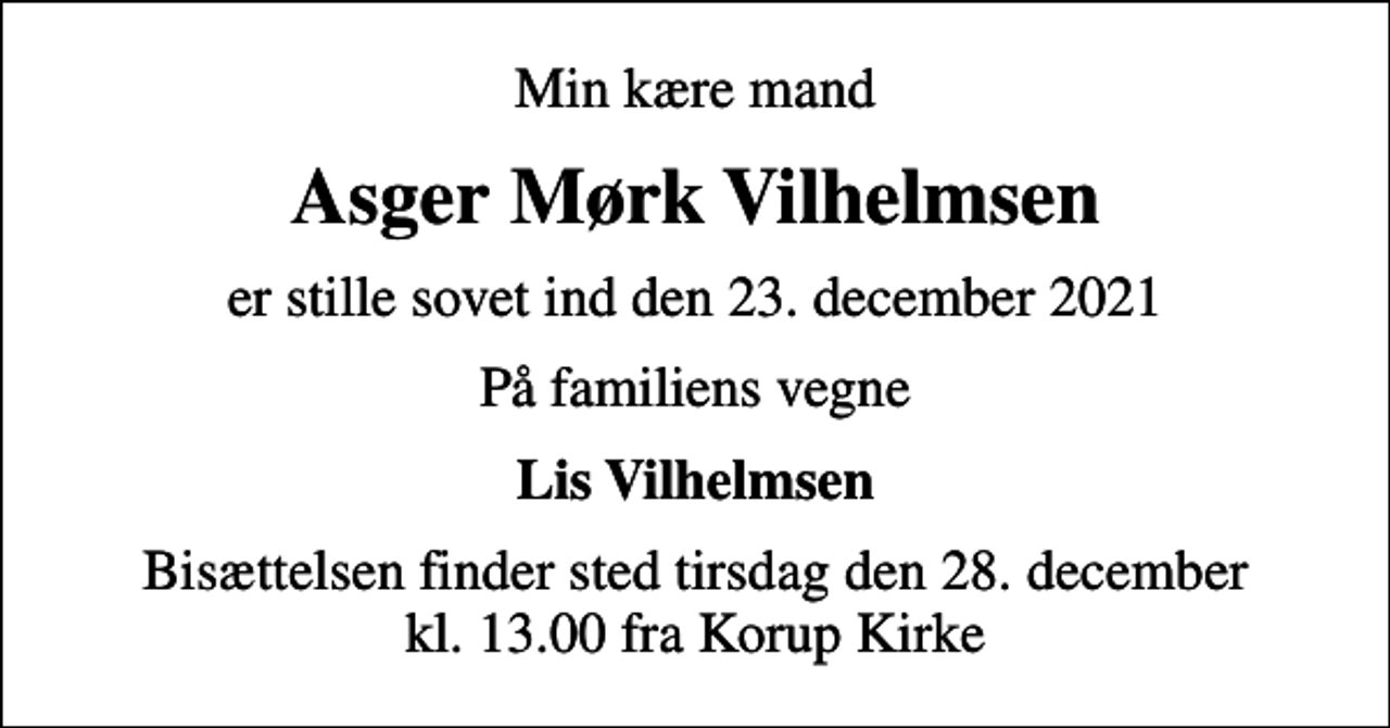 <p>Min kære mand<br />Asger Mørk Vilhelmsen<br />er stille sovet ind den 23. december 2021<br />På familiens vegne<br />Lis Vilhelmsen<br />Bisættelsen finder sted tirsdag den 28. december kl. 13.00 fra Korup Kirke</p>