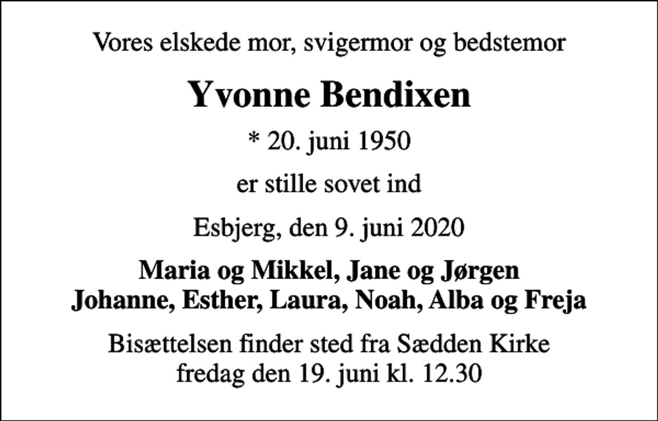 <p>Vores elskede mor, svigermor og bedstemor<br />Yvonne Bendixen<br />* 20. juni 1950<br />er stille sovet ind<br />Esbjerg, den 9. juni 2020<br />Maria og Mikkel, Jane og Jørgen Johanne, Esther, Laura, Noah, Alba og Freja<br />Bisættelsen finder sted fra Sædden Kirke fredag den 19. juni kl. 12.30</p>