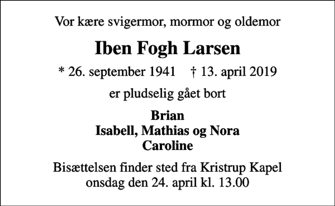 <p>Vor kære svigermor, mormor og oldemor<br />Iben Fogh Larsen<br />* 26. september 1941 ✝ 13. april 2019<br />er pludselig gået bort<br />Brian Isabell, Mathias og Nora Caroline<br />Bisættelsen finder sted fra Kristrup Kapel onsdag den 24. april kl. 13.00</p>