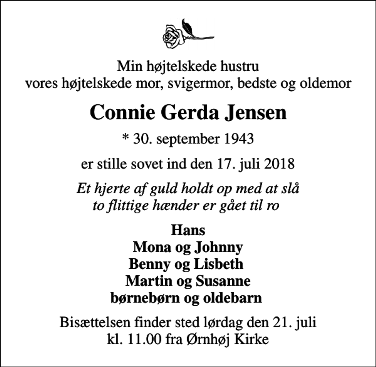 <p>Min højtelskede hustru vores højtelskede mor, svigermor, bedste og oldemor<br />Connie Gerda Jensen<br />* 30. september 1943<br />er stille sovet ind den 17. juli 2018<br />Et hjerte af guld holdt op med at slå to flittige hænder er gået til ro<br />Hans Mona og Johnny Benny og Lisbeth Martin og Susanne børnebørn og oldebarn<br />Bisættelsen finder sted lørdag den 21. juli kl. 11.00 fra Ørnhøj Kirke</p>