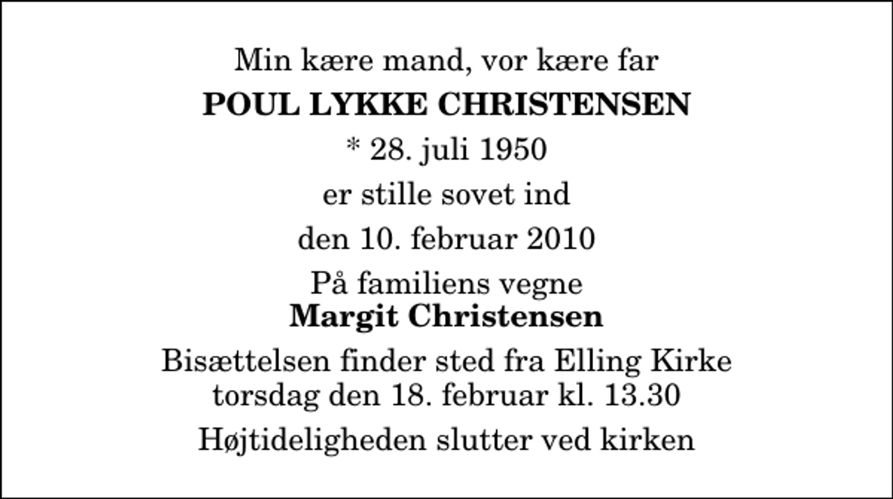 <p>Min kære mand, vor kære far<br />Poul Lykke Christensen<br />* 28. juli 1950<br />er stille sovet ind<br />den 10. februar 2010<br />På familiens vegne<br />Margit Christensen<br />Bisættelsen finder sted fra Elling Kirke torsdag den 18. februar kl. 13.30 Højtideligheden slutter ved kirken</p>
