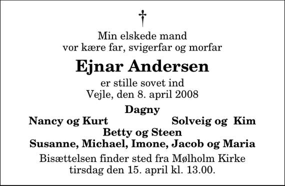 <p>Min elskede mand vor kære far, svigerfar og morfar<br />Ejnar Andersen<br />er stille sovet ind Vejle, den 8. april 2008<br />Dagny Nancy og Kurt Solveig og Kim Betty og Steen Susanne, Michael, Imone, Jacob og Maria<br />Bisættelsen finder sted fra Mølholm Kirke tirsdag den 15. april kl. 13.00</p>