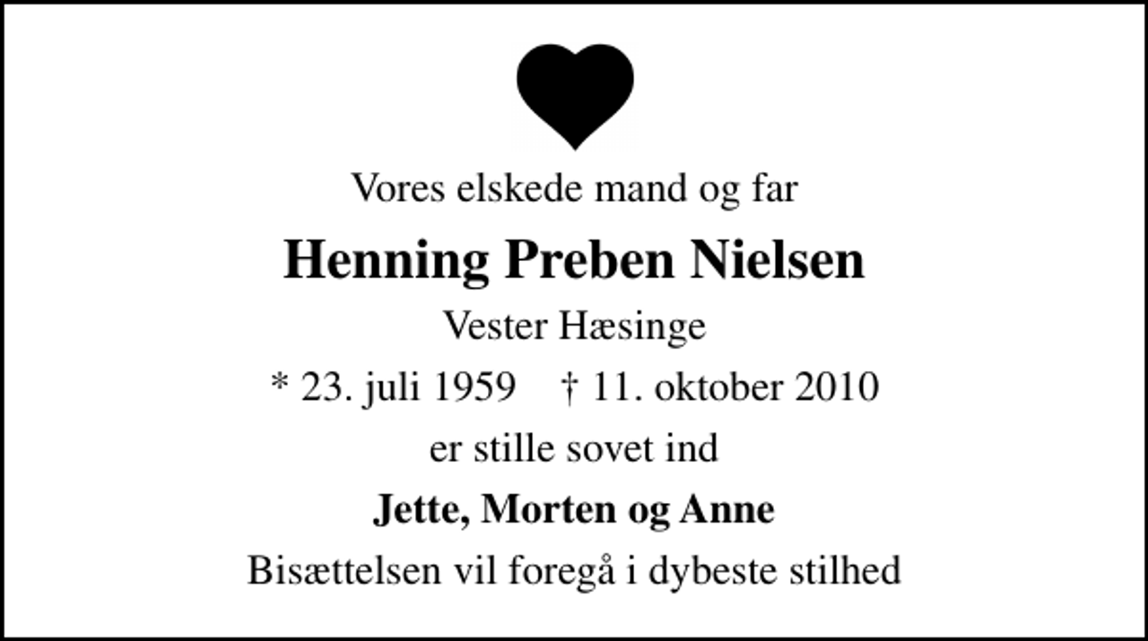 <p>Vores elskede mand og far<br />Henning Preben Nielsen<br />Vester Hæsinge<br />* 23. juli 1959 ✝ 11. oktober 2010<br />er stille sovet ind<br />Jette, Morten og Anne<br />Bisættelsen vil foregå i dybeste stilhed</p>