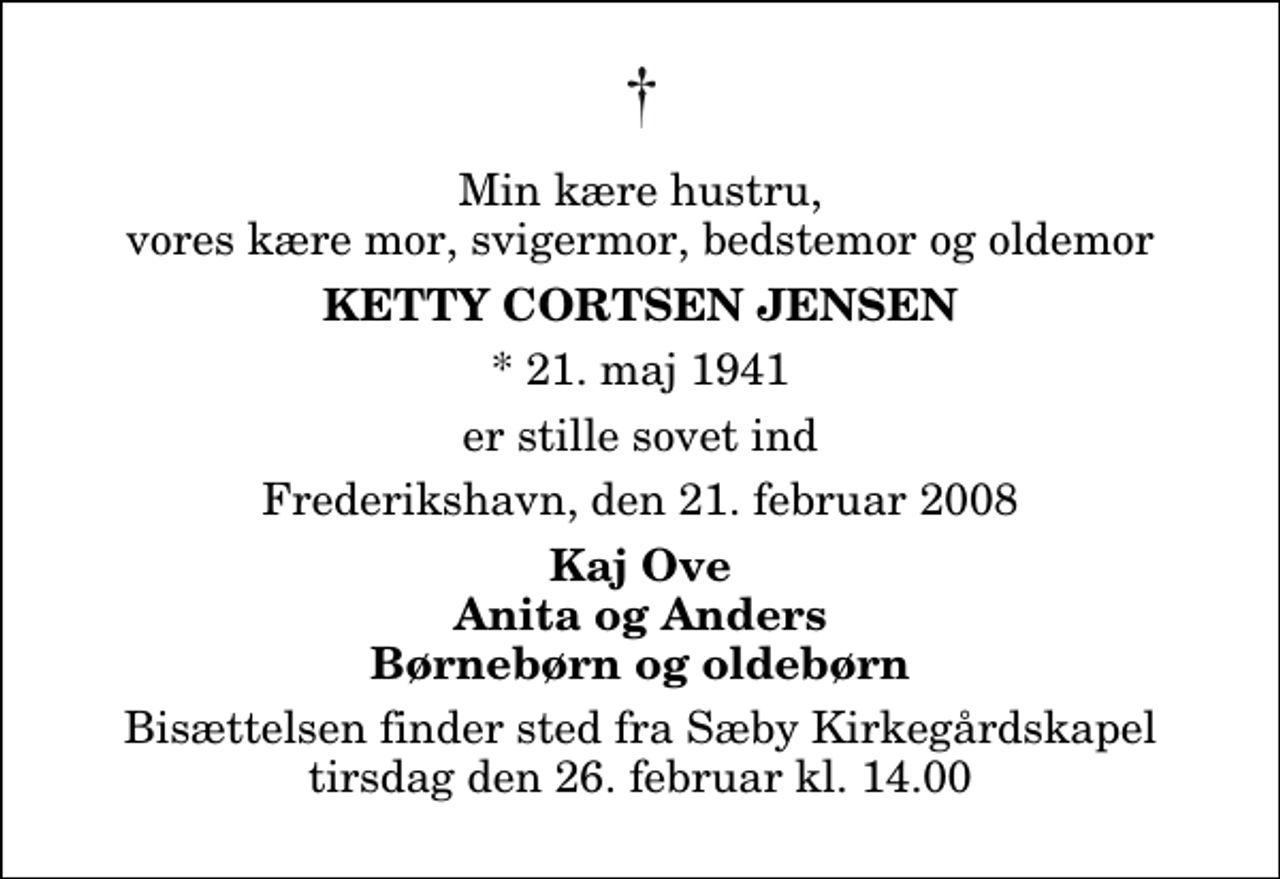 <p>Min kære hustru, vores kære mor, svigermor, bedstemor og oldemor<br />Ketty Cortsen Jensen<br />* 21. maj 1941<br />er stille sovet ind<br />Frederikshavn, den 21. februar 2008<br />Kaj Ove Anita og Anders Børnebørn og oldebørn<br />Bisættelsen finder sted fra Sæby Kirkegårdskapel tirsdag den 26. februar kl. 14.00</p>