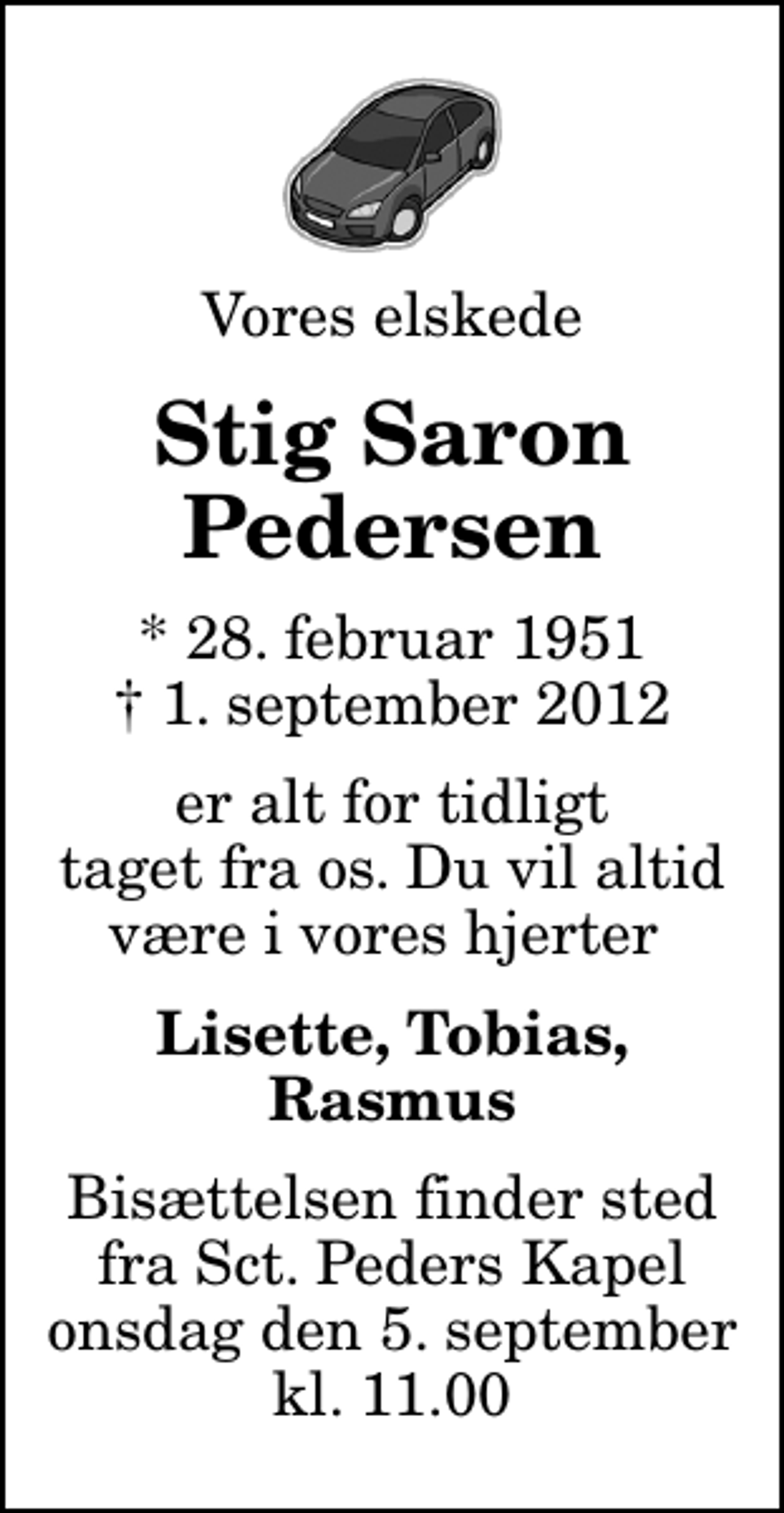 <p>Vores elskede<br />Stig Saron Pedersen<br />* 28. februar 1951<br />✝ 1. september 2012<br />er alt for tidligt taget fra os. Du vil altid være i vores hjerter<br />Lisette, Tobias, Rasmus<br />Bisættelsen finder sted fra Sankt Peders Kapel onsdag den 5. september kl. 11.00</p>