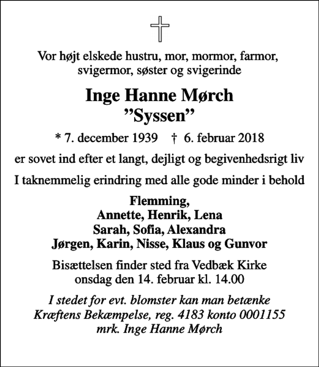 <p>Vor højt elskede hustru, mor, mormor, farmor, svigermor, søster og svigerinde<br />Inge Hanne Mørch Syssen<br />* 7. december 1939 ✝ 6. februar 2018<br />er sovet ind efter et langt, dejligt og begivenhedsrigt liv<br />I taknemmelig erindring med alle gode minder i behold<br />Flemming, Annette, Henrik, Lena Sarah, Sofia, Alexandra Jørgen, Karin, Nisse, Klaus og Gunvor<br />Bisættelsen finder sted fra Vedbæk Kirke onsdag den 14. februar kl. 14.00<br />I stedet for evt. blomster kan man betænke Kræftens Bekæmpelse, reg. 4183 konto 0001155 mrk. Inge Hanne Mørch</p>