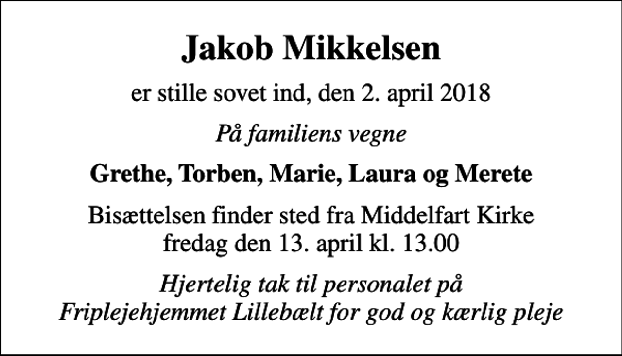 <p>Jakob Mikkelsen<br />er stille sovet ind, den 2. april 2018<br />På familiens vegne<br />Grethe, Torben, Marie, Laura og Merete<br />Bisættelsen finder sted fra Middelfart Kirke fredag den 13. april kl. 13.00<br />Hjertelig tak til personalet på Friplejehjemmet Lillebælt for god og kærlig pleje</p>