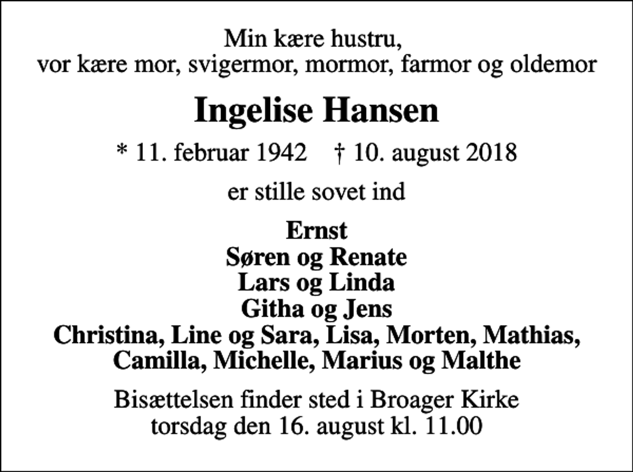 <p>Min kære hustru, vor kære mor, svigermor, mormor, farmor og oldemor<br />Ingelise Hansen<br />* 11. februar 1942 ✝ 10. august 2018<br />er stille sovet ind<br />Ernst Søren og Renate Lars og Linda Githa og Jens Christina, Line og Sara, Lisa, Morten, Mathias, Camilla, Michelle, Marius og Malthe<br />Bisættelsen finder sted i Broager Kirke torsdag den 16. august kl. 11.00</p>