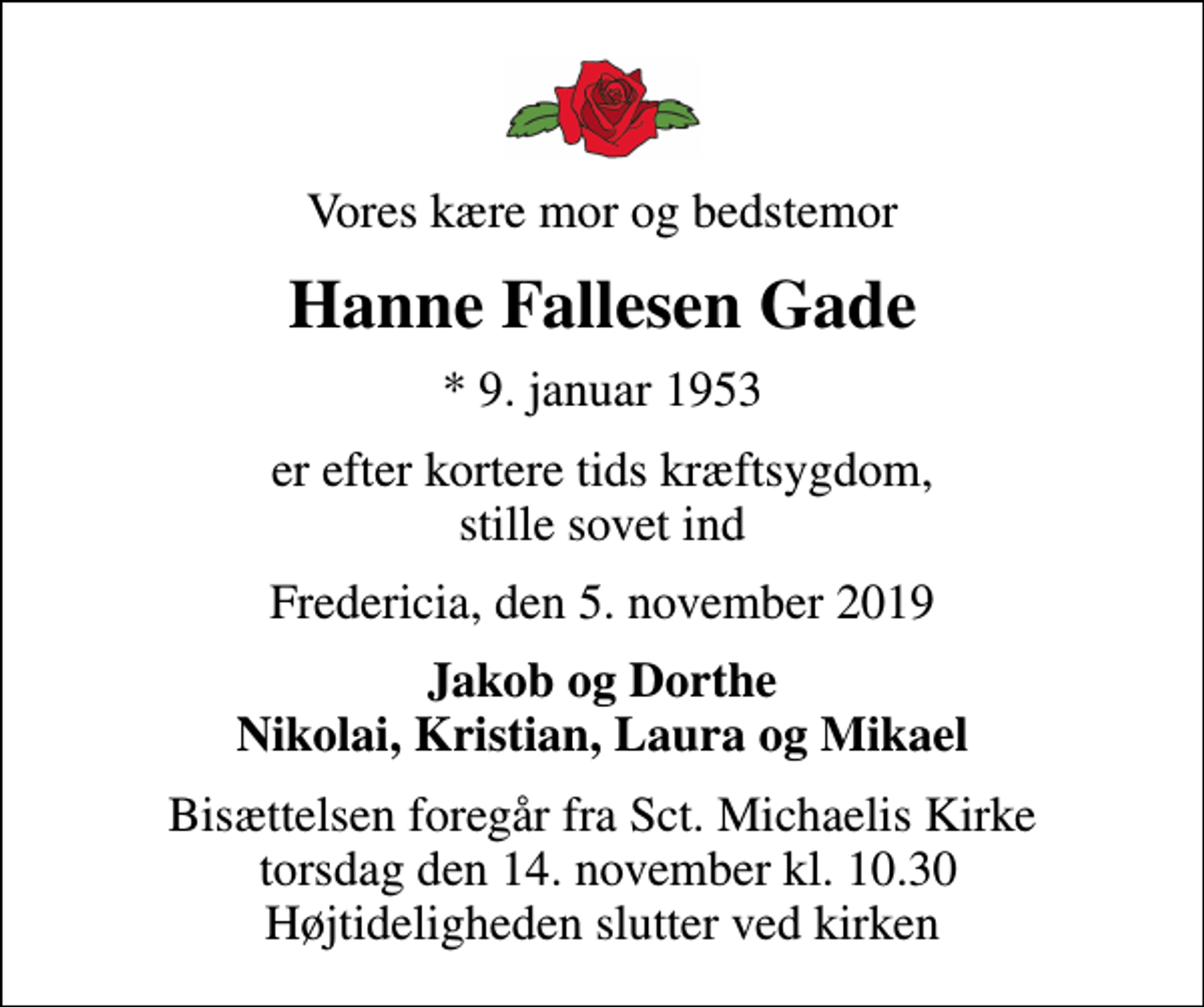 <p>Vores kære mor og bedstemor<br />Hanne Fallesen Gade<br />* 9. januar 1953<br />er efter kortere tids kræftsygdom, stille sovet ind<br />Fredericia, den 5. november 2019<br />Jakob og Dorthe Nikolai, Kristian, Laura og Mikael<br />Bisættelsen foregår fra Sct. Michaelis Kirke torsdag den 14. november kl. 10.30 Højtideligheden slutter ved kirken</p>