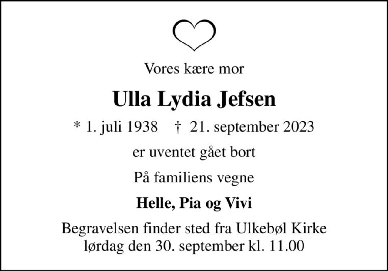 Vores kære mor
Ulla Lydia Jefsen
* 1. juli 1938    ✝ 21. september 2023
er uventet gået bort
På familiens vegne
Helle, Pia og Vivi
Begravelsen finder sted fra Ulkebøl Kirke  lørdag den 30. september kl. 11.00