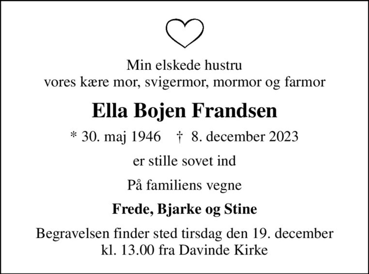Min elskede hustru vores kære mor, svigermor, mormor og farmor
Ella Bojen Frandsen
* 30. maj 1946    ✝ 8. december 2023
er stille sovet ind
På familiens vegne
Frede, Bjarke og Stine
Begravelsen finder sted tirsdag den 19. december kl. 13.00 fra Davinde Kirke
