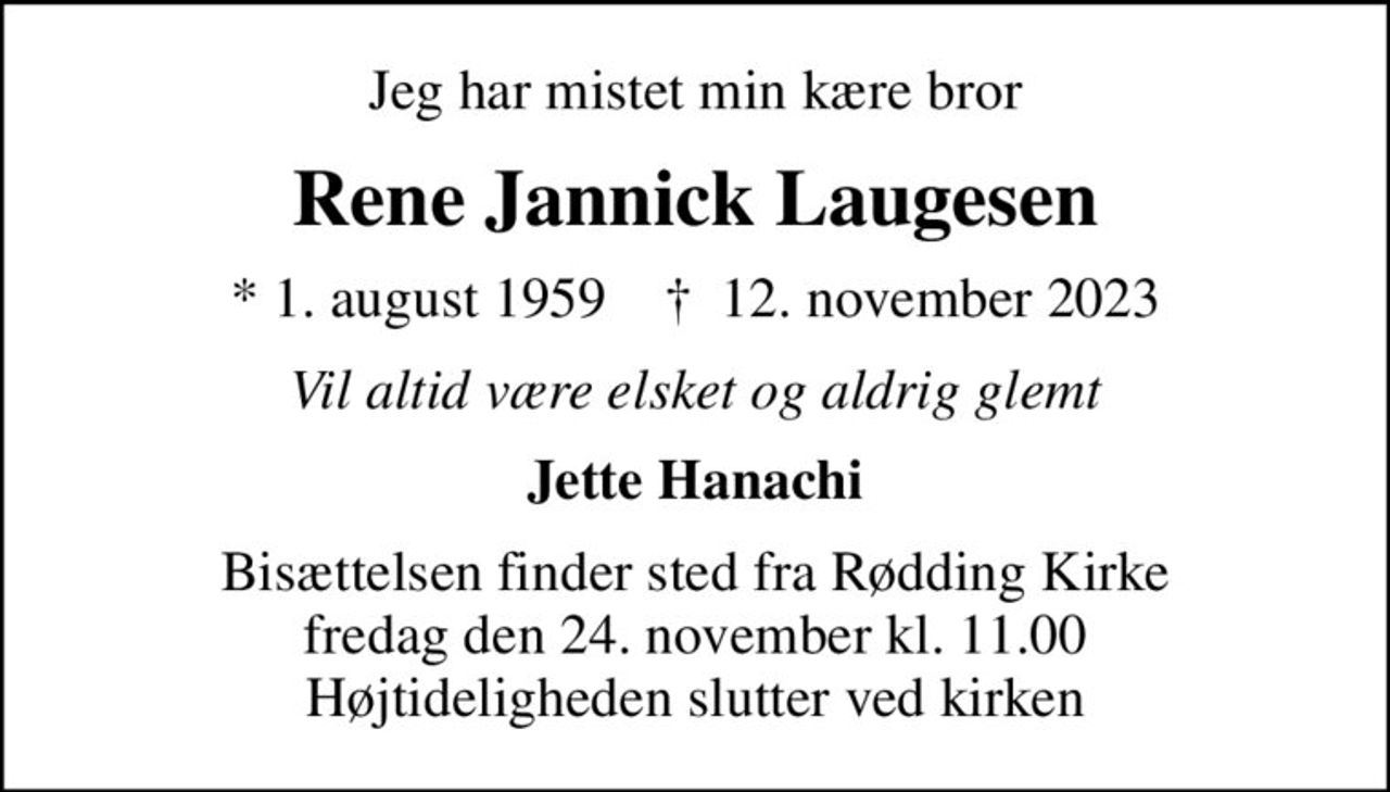 Jeg har mistet min kære bror
Rene Jannick Laugesen
* 1. august 1959    ✝ 12. november 2023
Vil altid være elsket og aldrig glemt
Jette Hanachi
Bisættelsen finder sted fra Rødding Kirke  fredag den 24. november kl. 11.00  Højtideligheden slutter ved kirken