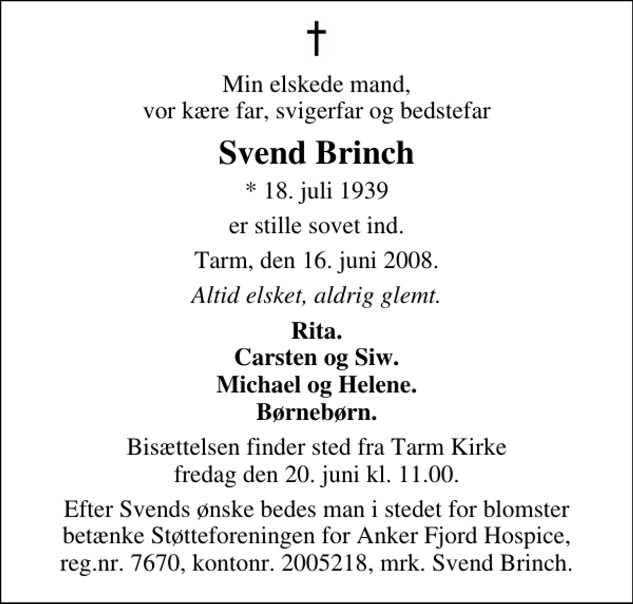 <p>Min elskede mand, vor kære far, svigerfar og bedstefar<br />Svend Brinch<br />* 18. juli 1939<br />er stille sovet ind.<br />Tarm, den 16. juni 2008.<br />Altid elsket, aldrig glemt.<br />Rita. Carsten og Siw. Michael og Helene. Børnebørn.<br />Bisættelsen finder sted fra Tarm Kirke fredag den 20. juni kl. 11.00<br />Efter Svends ønske bedes man i stedet for blomster betænke Støtteforeningen for Anker Fjord Hospice, reg.nr. 7670, kontonr. 2005218, mrk. Svend Brinch.</p>