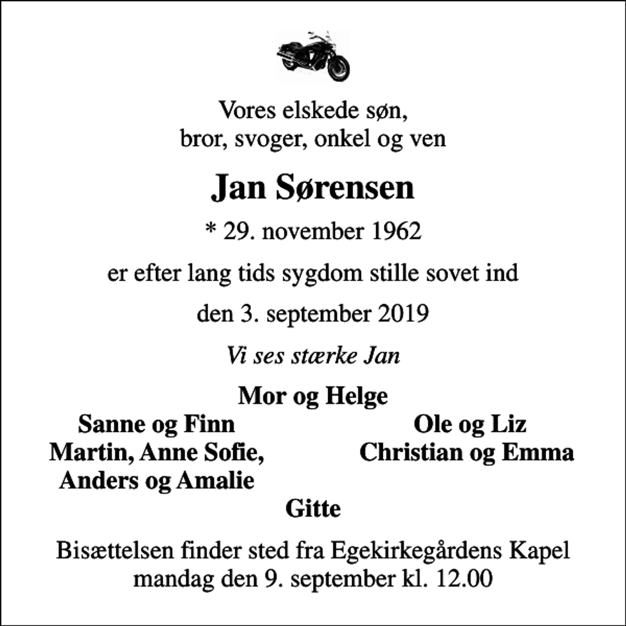 <p>Vores elskede søn, bror, svoger, onkel og ven<br />Jan Sørensen<br />* 29. november 1962<br />er efter lang tids sygdom stille sovet ind<br />den 3. september 2019<br />Vi ses stærke Jan<br />Mor og Helge<br />Sanne og Finn<br />Ole og Liz<br />Martin, Anne Sofie,<br />Christian og Emma<br />Anders og Amalie<br />Bisættelsen finder sted fra Egekirkegårdens Kapel mandag den 9. september kl. 12.00</p>