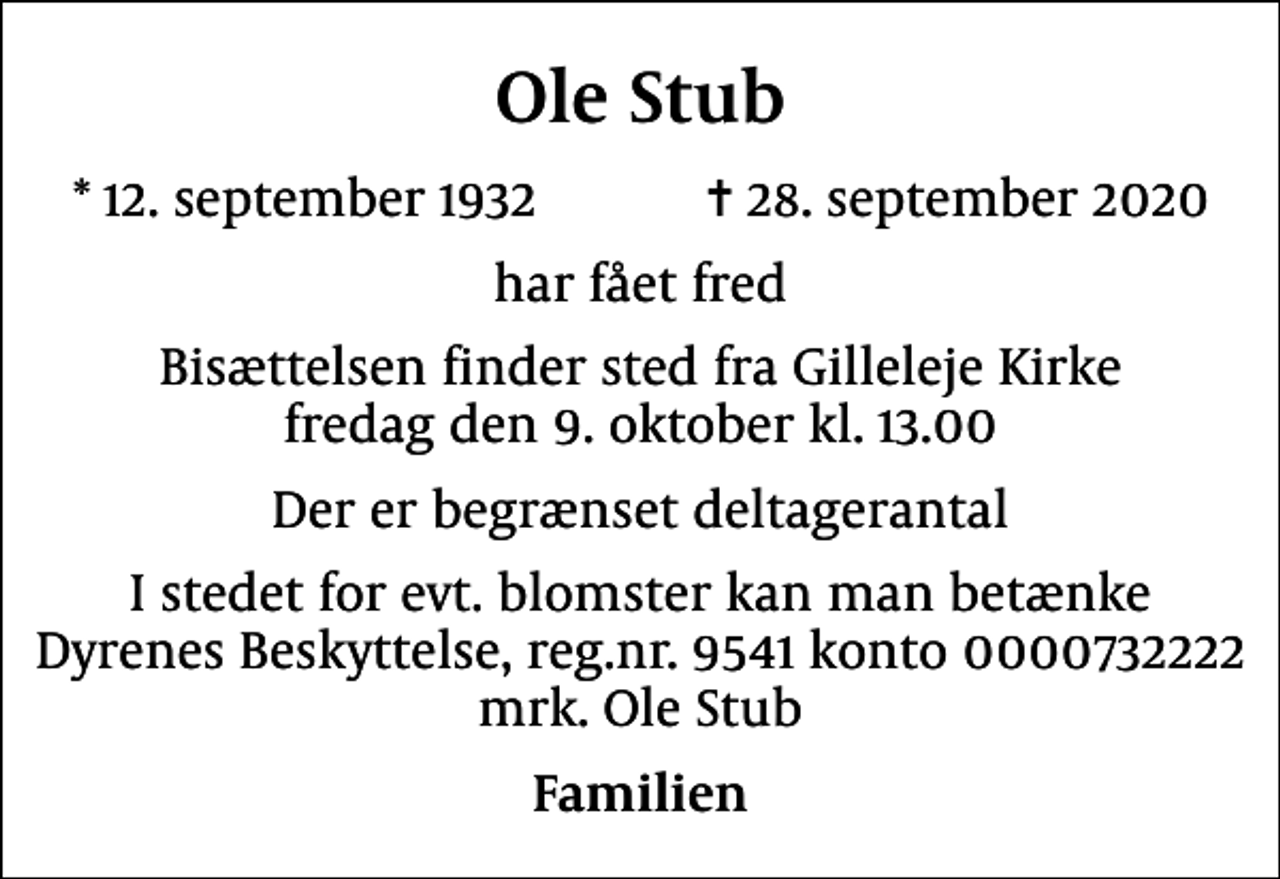 <p>Ole Stub<br />* 12. september 1932 ✝ 28. september 2020<br />har fået fred<br />Bisættelsen finder sted fra Gilleleje Kirke fredag den 9. oktober kl. 13.00<br />Der er begrænset deltagerantal<br />I stedet for evt. blomster kan man betænke<br />Dyrenes Beskyttelse reg.nr.9541konto0000732222mrk. Ole<br />Stub<br />Familien</p>