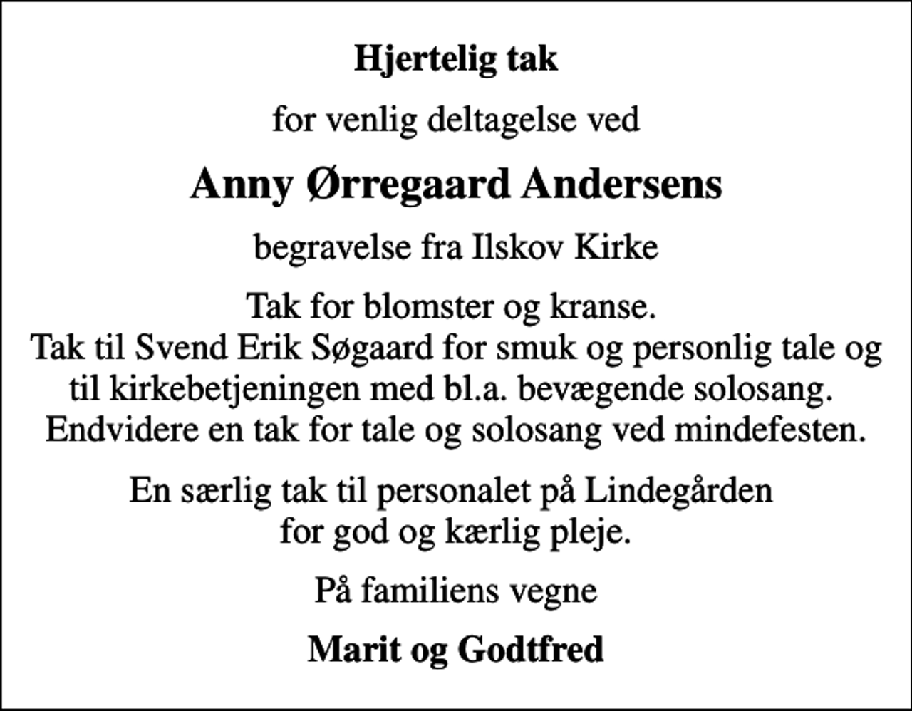 <p>Hjertelig tak<br />for venlig deltagelse ved<br />Anny Ørregaard Andersens<br />begravelse fra Ilskov Kirke<br />Tak for blomster og kranse. Tak til Svend Erik Søgaard for smuk og personlig tale og til kirkebetjeningen med bl.a. bevægende solosang. Endvidere en tak for tale og solosang ved mindefesten.<br />En særlig tak til personalet på Lindegården for god og kærlig pleje.<br />På familiens vegne<br />Marit og Godtfred</p>