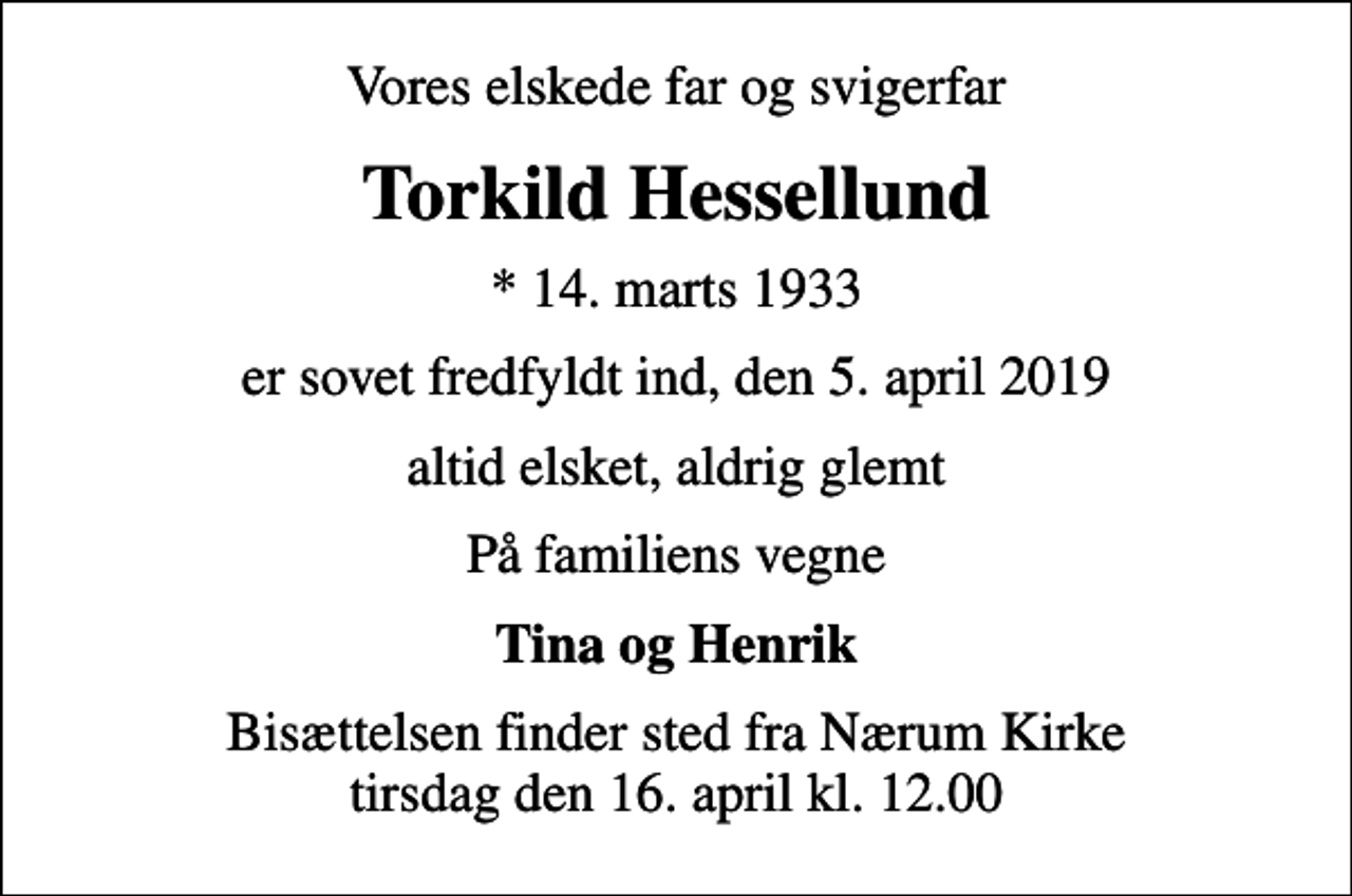 <p>Vores elskede far og svigerfar<br />Torkild Hessellund<br />* 14. marts 1933<br />er sovet fredfyldt ind, den 5. april 2019<br />altid elsket, aldrig glemt<br />På familiens vegne<br />Tina og Henrik<br />Bisættelsen finder sted fra Nærum Kirke tirsdag den 16. april kl. 12.00</p>