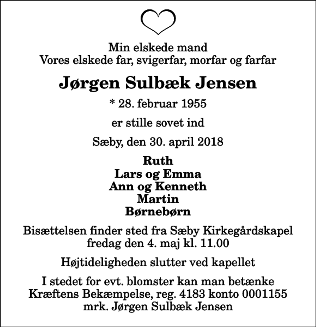 <p>Min elskede mand Vores elskede far, svigerfar, morfar og farfar<br />Jørgen Sulbæk Jensen<br />* 28. februar 1955<br />er stille sovet ind<br />Sæby, den 30. april 2018<br />Ruth Lars og Emma Ann og Kenneth Martin Børnebørn<br />Bisættelsen finder sted fra Sæby Kirkegårdskapel fredag den 4. maj kl. 11.00 Højtideligheden slutter ved kapellet<br />I stedet for evt. blomster kan man betænke<br />Kræftens Bekæmpelse reg.4183konto0001155mrk. Jørgen Sulbæk<br />Jensen</p>