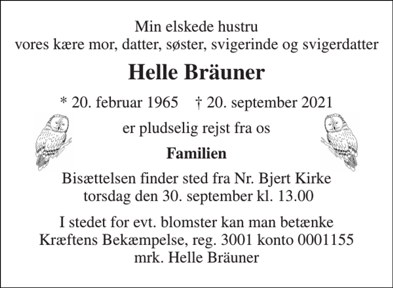 <p>Min elskede hustru vores kære mor, datter, søster, svigerinde og svigerdatter<br />Helle Bräuner<br />*​ 20. februar 1965​ †​ 20. september 2021<br />er pludselig rejst fra os<br />Familien<br />Bisættelsen​ finder sted fra Nr. Bjert Kirke torsdag den 30. september​ kl. 13.00<br />I stedet for evt. blomster kan man betænke Kræftens Bekæmpelse, reg. 3001 konto 0001155 mrk. Helle Bräuner</p>