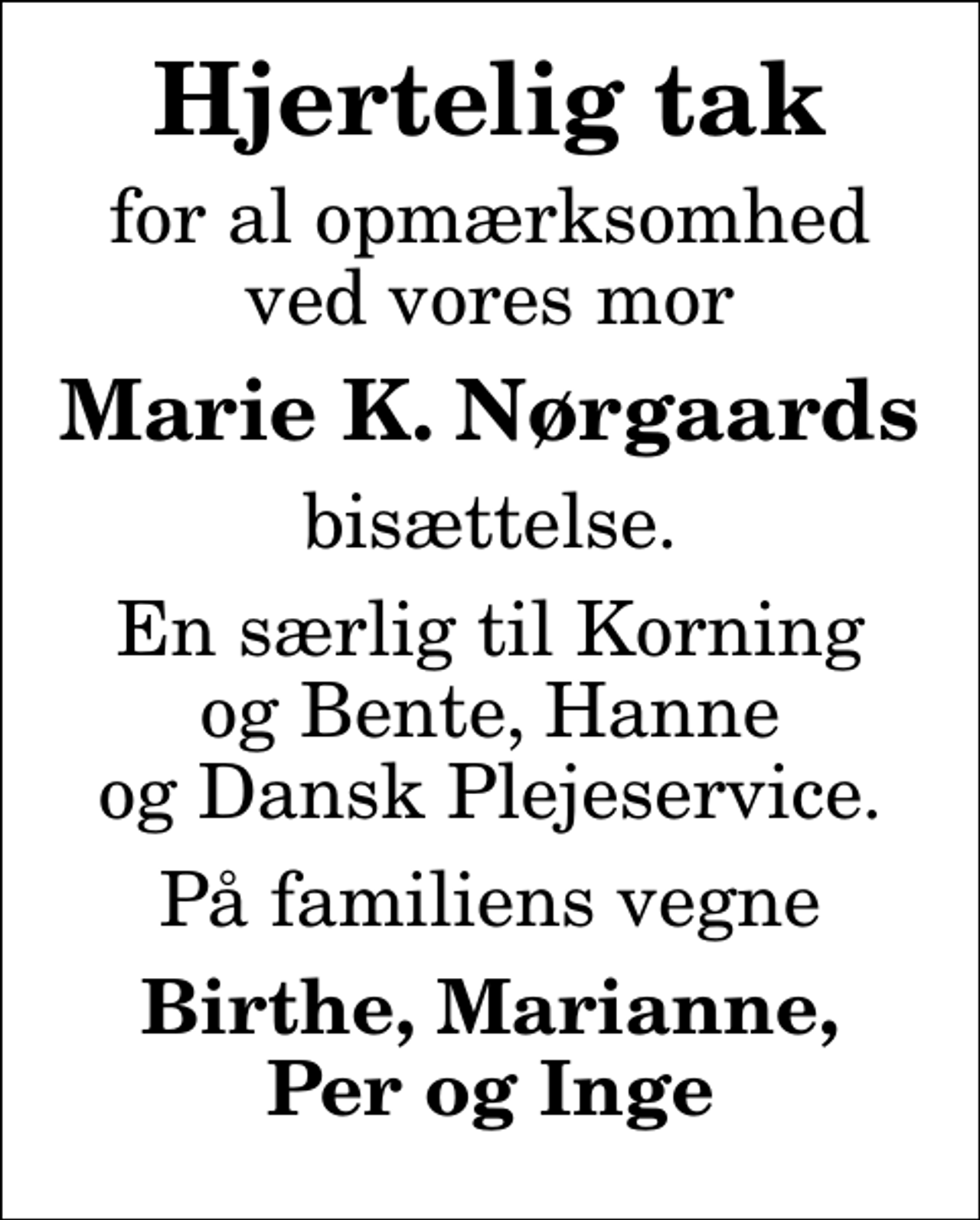 <p>Hjertelig tak<br />for al opmærksomhed ved vores mor<br />Marie K. Nørgaards<br />bisættelse.<br />En særlig til Korning og Bente, Hanne og Dansk Plejeservice.<br />På familiens vegne<br />Birthe, Marianne, Per og Inge</p>