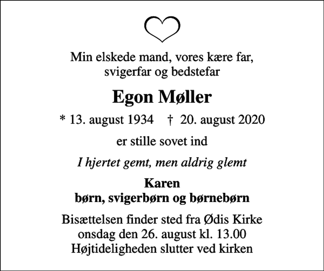 <p>Min elskede mand, vores kære far, svigerfar og bedstefar<br />Egon Møller<br />* 13. august 1934 ✝ 20. august 2020<br />er stille sovet ind<br />I hjertet gemt, men aldrig glemt<br />Karen børn, svigerbørn og børnebørn<br />Bisættelsen finder sted fra Ødis Kirke onsdag den 26. august kl. 13.00 Højtideligheden slutter ved kirken</p>