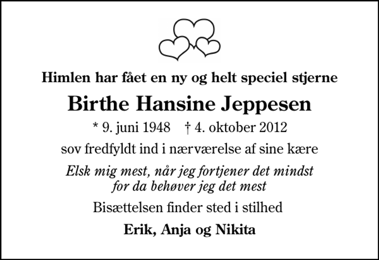 <p>Himlen har fået en ny og helt speciel stjerne<br />Birthe Hansine Jeppesen<br />* 9. juni 1948 ✝ 4. oktober 2012<br />sov fredfyldt ind i nærværelse af sine kære<br />Elsk mig mest, når jeg fortjener det mindst for da behøver jeg det mest<br />Bisættelsen finder sted i stilhed<br />Erik, Anja og Nikita</p>