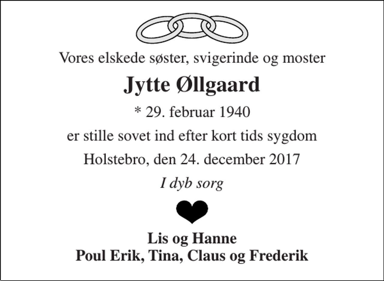 <p>Vores elskede søster, svigerinde og moster<br />Jytte Øllgaard<br />* 29. februar 1940<br />er stille sovet ind efter kort tids sygdom<br />Holstebro, den 24. december 2017<br />I dyb sorg<br />Lis og Hanne Poul Erik, Tina, Claus og Frederik</p>