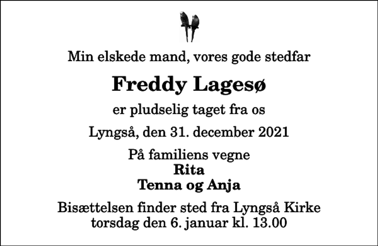 <p>Min elskede mand, vores gode stedfar<br />Freddy Lagesø<br />er pludselig taget fra os<br />Lyngså, den 31. december 2021<br />På familiens vegne<br />Rita Tenna og Anja<br />Bisættelsen finder sted fra Lyngså Kirke torsdag den 6. januar kl. 13.00</p>