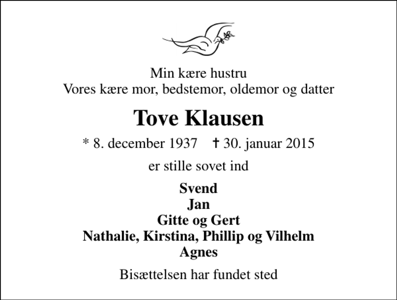 <p>Min kære hustru Vores kære mor, bedstemor, oldemor og datter<br />Tove Klausen<br />* 8. december 1937 ✝ 30. januar 2015<br />er stille sovet ind<br />Svend Jan Gitte og Gert Nathalie, Kirstina, Phillip og Vilhelm Agnes<br />Bisættelsen har fundet sted</p>