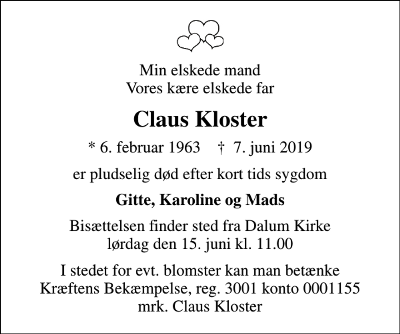 <p>Min elskede mand Vores kære elskede far<br />Claus Kloster<br />* 6. februar 1963 ✝ 7. juni 2019<br />er pludselig død efter kort tids sygdom<br />Gitte, Karoline og Mads<br />Bisættelsen finder sted fra Dalum Kirke lørdag den 15. juni kl. 11.00<br />I stedet for evt. blomster kan man betænke<br />Kræftens Bekæmpelse reg.3001konto0001155mrk. Claus<br />Kloster</p>